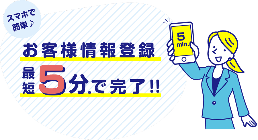 スマホで簡単♪ お客様情報登録 最短5分で完了!!